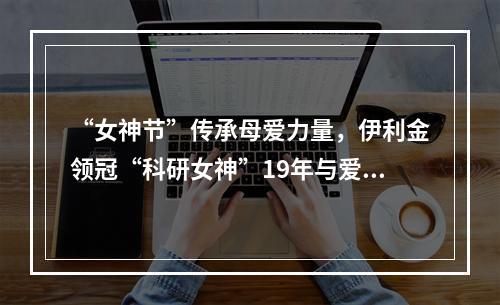 “女神节”传承母爱力量，伊利金领冠“科研女神”19年与爱同行