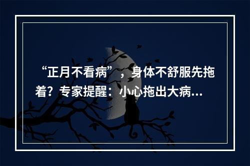 “正月不看病”，身体不舒服先拖着？专家提醒：小心拖出大病来