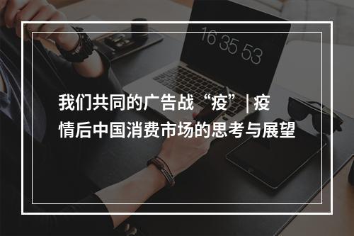 我们共同的广告战“疫”| 疫情后中国消费市场的思考与展望