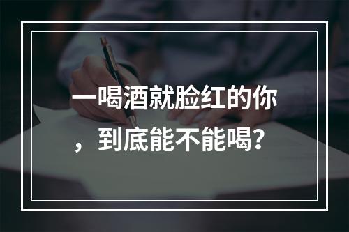 一喝酒就脸红的你，到底能不能喝？