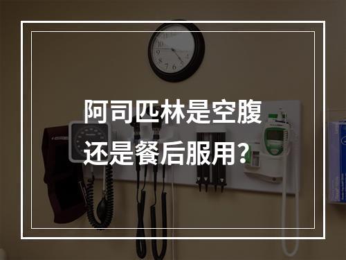 阿司匹林是空腹还是餐后服用？