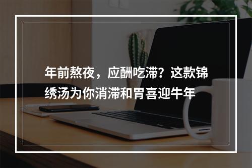 年前熬夜，应酬吃滞？这款锦绣汤为你消滞和胃喜迎牛年