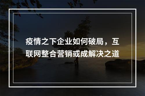 疫情之下企业如何破局，互联网整合营销或成解决之道