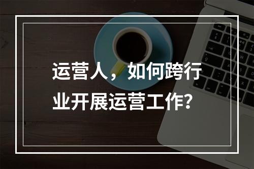 运营人，如何跨行业开展运营工作？