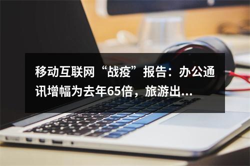 移动互联网“战疫”报告：办公通讯增幅为去年65倍，旅游出行跌幅为去年3.4倍