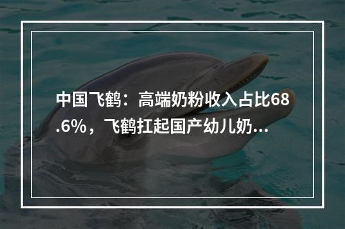 中国飞鹤：高端奶粉收入占比68.6％，飞鹤扛起国产幼儿奶粉大旗