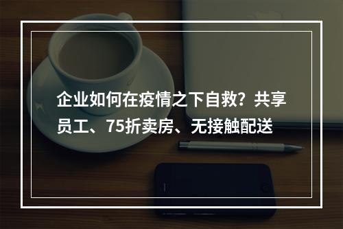 企业如何在疫情之下自救？共享员工、75折卖房、无接触配送