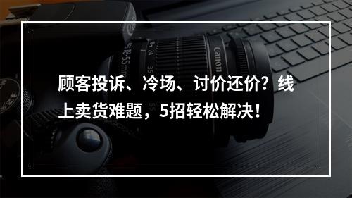 顾客投诉、冷场、讨价还价？线上卖货难题，5招轻松解决！