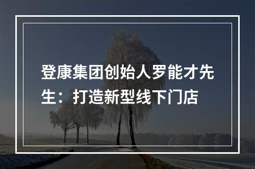 登康集团创始人罗能才先生：打造新型线下门店