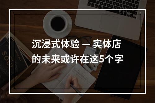 沉浸式体验 — 实体店的未来或许在这5个字