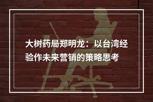大树药局郑明龙：以台湾经验作未来营销的策略思考