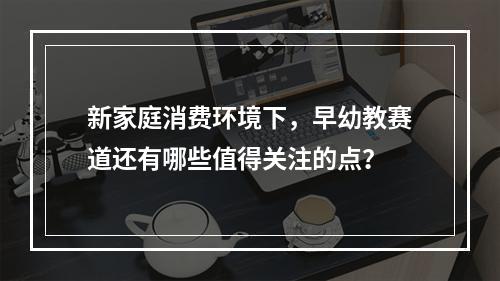 新家庭消费环境下，早幼教赛道还有哪些值得关注的点？