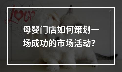 母婴门店如何策划一场成功的市场活动？