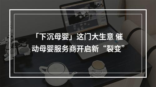 「下沉母婴」这门大生意 催动母婴服务商开启新“裂变”