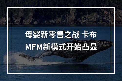 母婴新零售之战 卡布MFM新模式开始凸显