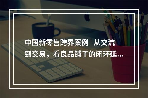 中国新零售跨界案例 | 从交流到交易，看良品铺子的闭环延伸