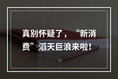 真别怀疑了，“新消费”滔天巨浪来啦！