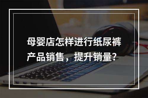 母婴店怎样进行纸尿裤产品销售，提升销量？