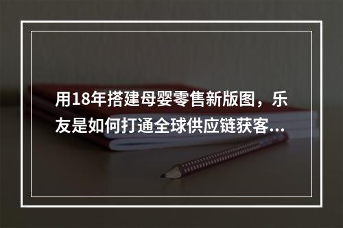 用18年搭建母婴零售新版图，乐友是如何打通全球供应链获客的？