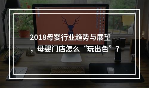 2018母婴行业趋势与展望，母婴门店怎么“玩出色”？