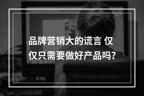 品牌营销大的谎言 仅仅只需要做好产品吗？
