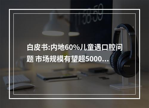 白皮书:内地60%儿童遇口腔问题 市场规模有望超5000亿