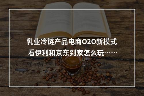 乳业冷链产品电商O2O新模式 看伊利和京东到家怎么玩……