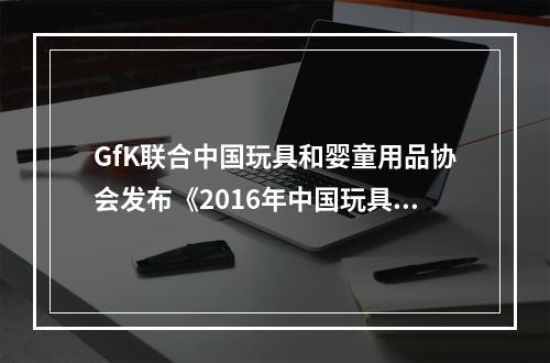 GfK联合中国玩具和婴童用品协会发布《2016年中国玩具与婴童市场调查报告》