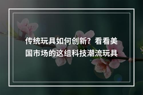 传统玩具如何创新？看看美国市场的这组科技潮流玩具