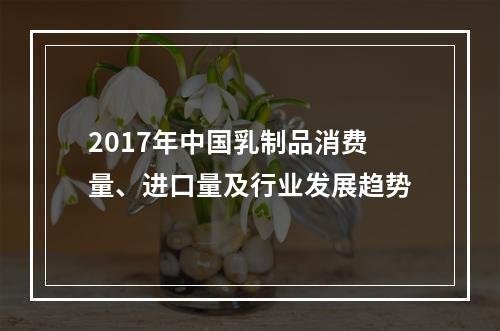 2017年中国乳制品消费量、进口量及行业发展趋势