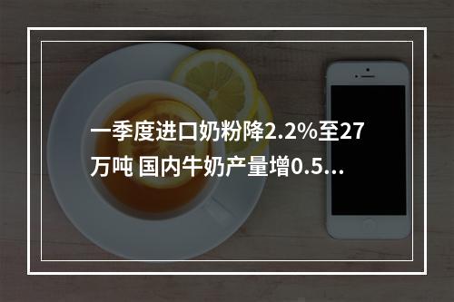 一季度进口奶粉降2.2%至27万吨 国内牛奶产量增0.5% 供应充足