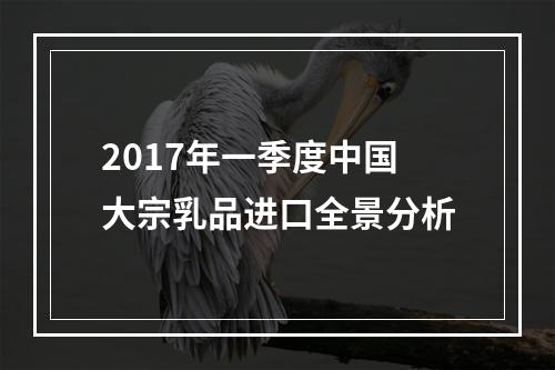 2017年一季度中国大宗乳品进口全景分析