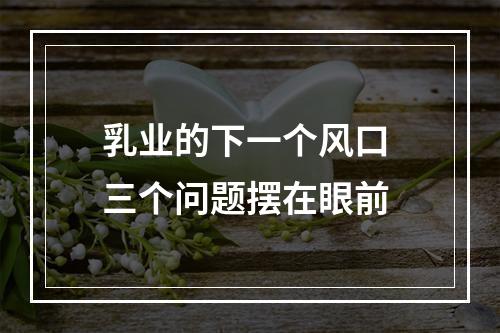 乳业的下一个风口 三个问题摆在眼前