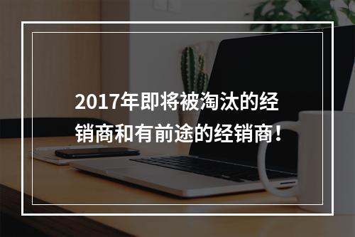 2017年即将被淘汰的经销商和有前途的经销商！