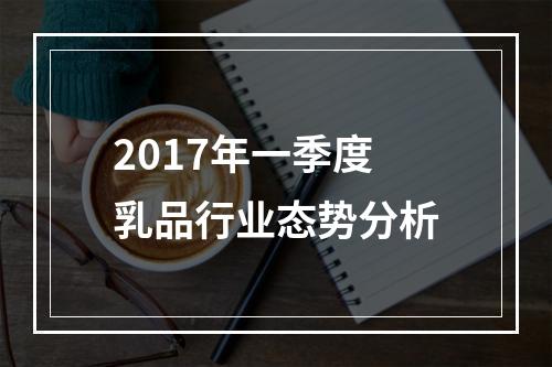 2017年一季度乳品行业态势分析