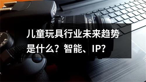 儿童玩具行业未来趋势是什么？智能、IP？