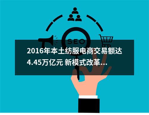 2016年本土纺服电商交易额达4.45万亿元 新模式改革推进与经营效率改善持续深入！