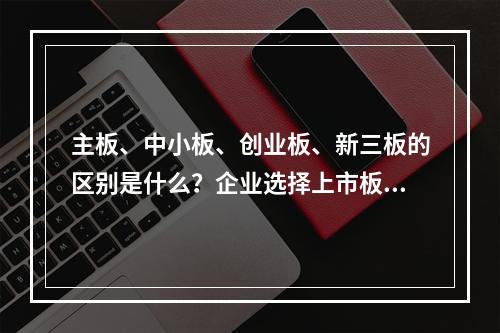 主板、中小板、创业板、新三板的区别是什么？企业选择上市板块时的参考依据是什么？