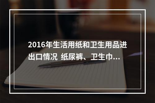 2016年生活用纸和卫生用品进出口情况  纸尿裤、卫生巾进口增幅明显下降