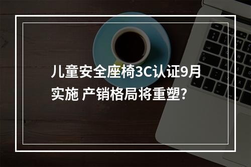 儿童安全座椅3C认证9月实施 产销格局将重塑?