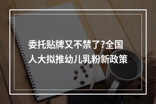 委托贴牌又不禁了?全国人大拟推幼儿乳粉新政策