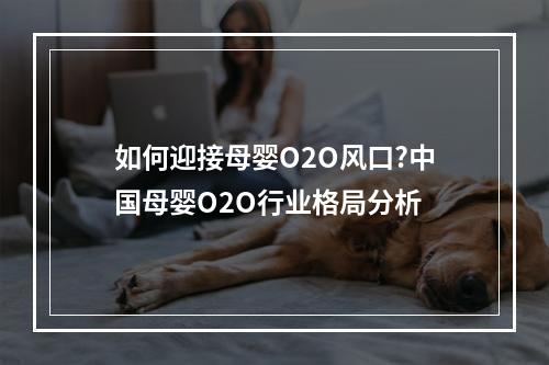 如何迎接母婴O2O风口?中国母婴O2O行业格局分析