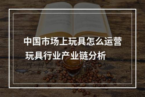 中国市场上玩具怎么运营 玩具行业产业链分析