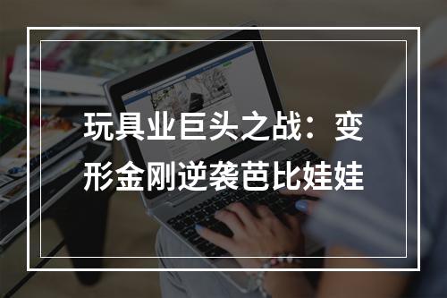 玩具业巨头之战：变形金刚逆袭芭比娃娃