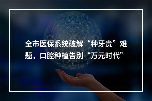 全市医保系统破解“种牙贵”难题，口腔种植告别“万元时代”