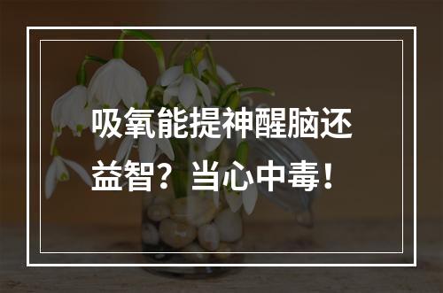 吸氧能提神醒脑还益智？当心中毒！