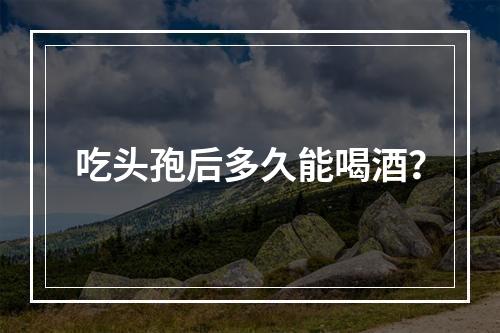 吃头孢后多久能喝酒？