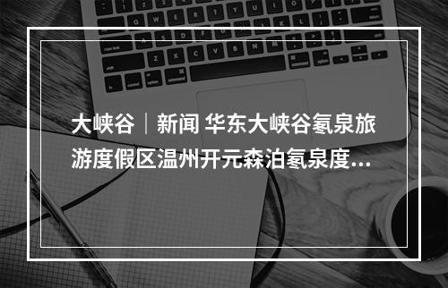 大峡谷｜新闻 华东大峡谷氡泉旅游度假区温州开元森泊氡泉度假乐园项目正式开工