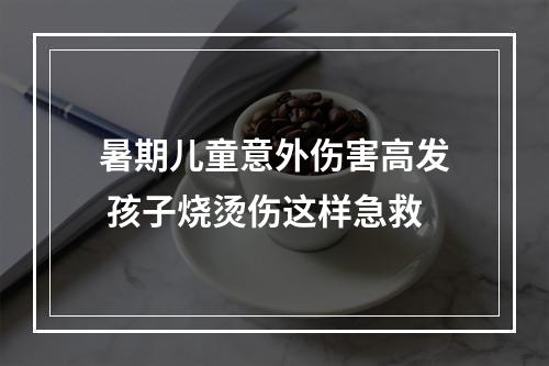 暑期儿童意外伤害高发 孩子烧烫伤这样急救