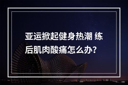 亚运掀起健身热潮 练后肌肉酸痛怎么办？